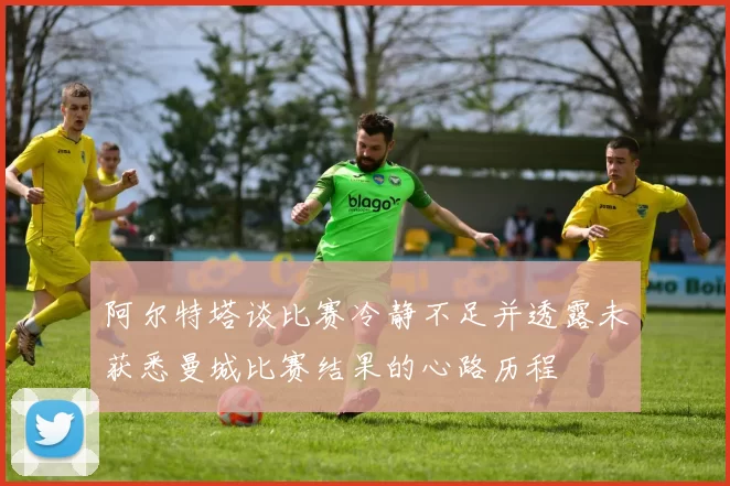 阿尔特塔谈比赛冷静不足并透露未获悉曼城比赛结果的心路历程