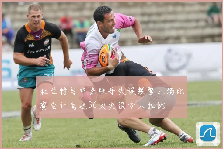 杜兰特与申京联手失误频繁三场比赛合计高达36次失误令人担忧