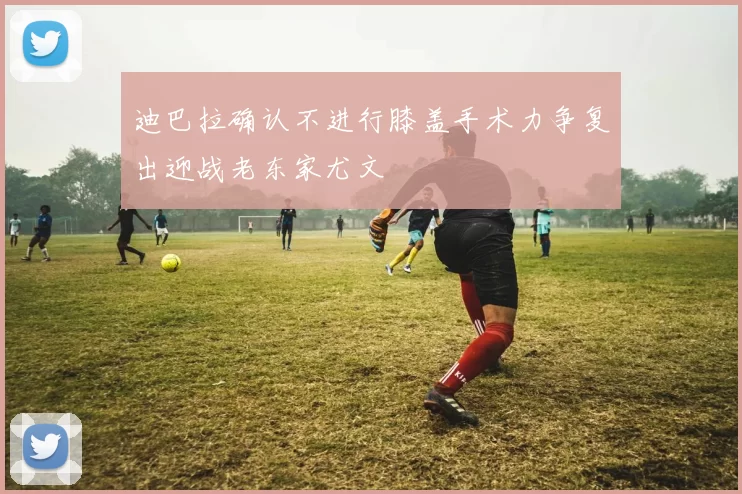 迪巴拉确认不进行膝盖手术力争复出迎战老东家尤文