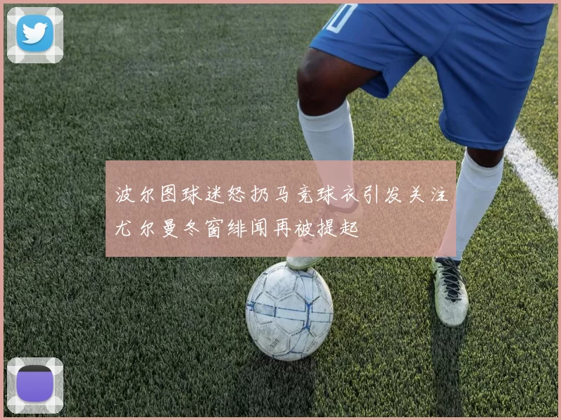 波尔图球迷怒扔马竞球衣引发关注尤尔曼冬窗绯闻再被提起