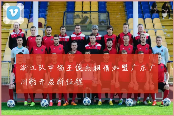 浙江队中场王俊杰租借加盟广东广州豹开启新征程