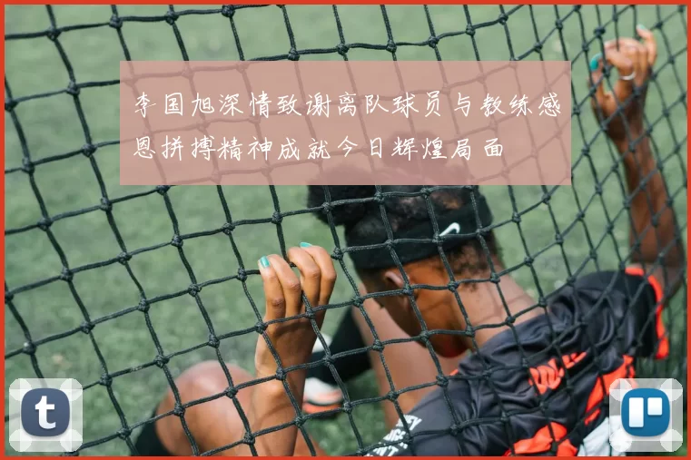 李国旭深情致谢离队球员与教练感恩拼搏精神成就今日辉煌局面