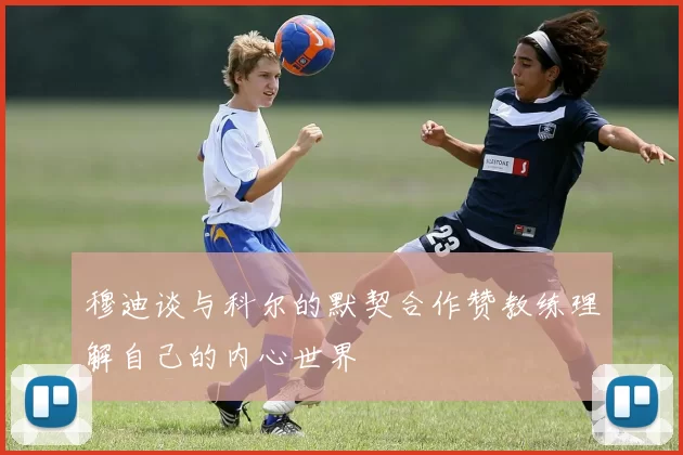 穆迪谈与科尔的默契合作赞教练理解自己的内心世界