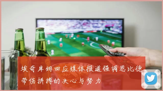 埃奇库姆回应媒体报道强调恩比德带伤拼搏的决心与努力