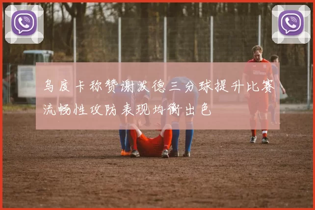 乌度卡称赞谢泼德三分球提升比赛流畅性攻防表现均衡出色