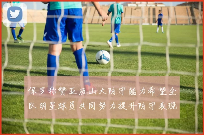保罗称赞亚历山大防守能力希望全队明星球员共同努力提升防守表现